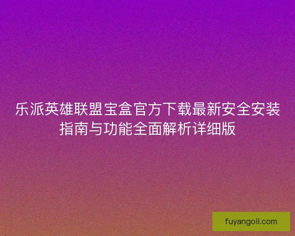 乐派英雄联盟宝盒官方下载最新安全安装指南与功能全面解析详细版