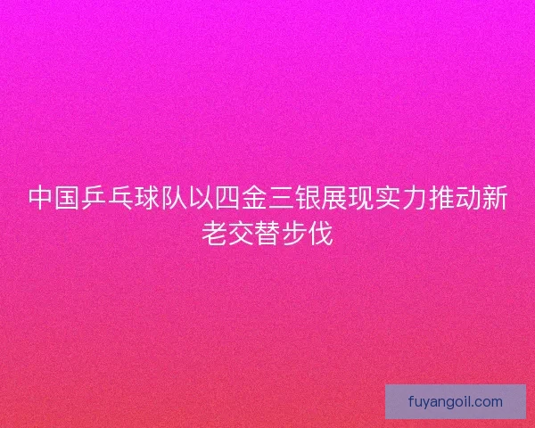 中国乒乓球队以四金三银展现实力推动新老交替步伐