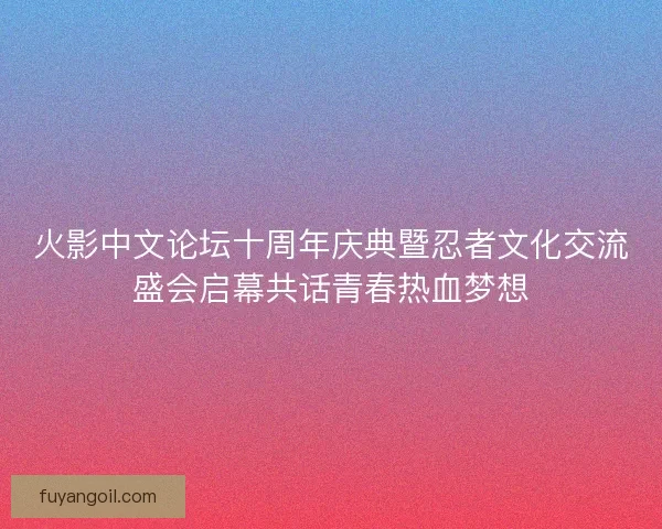 火影中文论坛十周年庆典暨忍者文化交流盛会启幕共话青春热血梦想