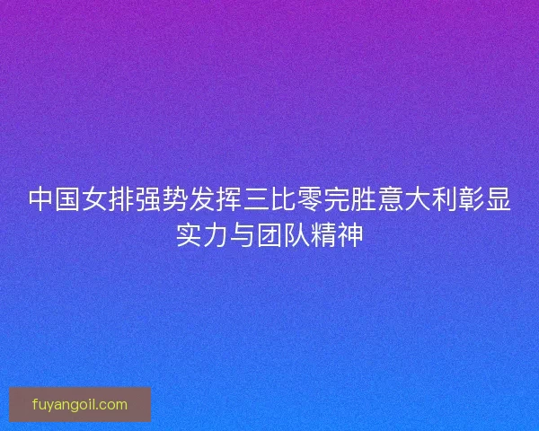 中国女排强势发挥三比零完胜意大利彰显实力与团队精神