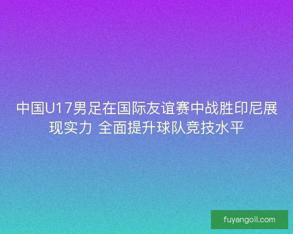 中国U17男足在国际友谊赛中战胜印尼展现实力 全面提升球队竞技水平