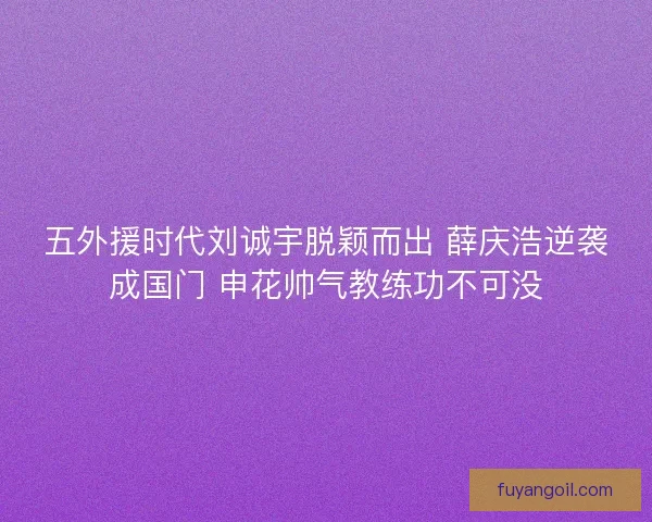 五外援时代刘诚宇脱颖而出 薛庆浩逆袭成国门 申花帅气教练功不可没