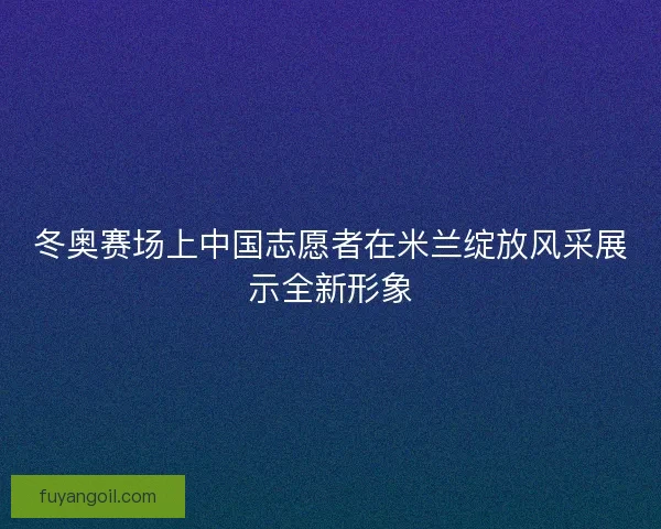 冬奥赛场上中国志愿者在米兰绽放风采展示全新形象