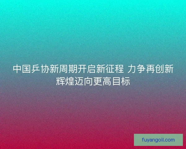 中国乒协新周期开启新征程 力争再创新辉煌迈向更高目标