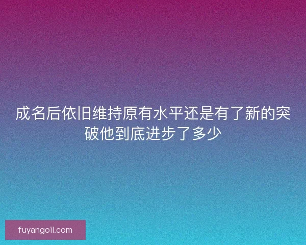 成名后依旧维持原有水平还是有了新的突破他到底进步了多少