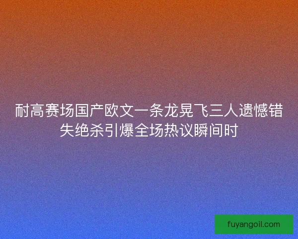 耐高赛场国产欧文一条龙晃飞三人遗憾错失绝杀引爆全场热议瞬间时