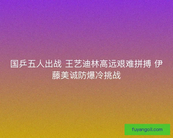 国乒五人出战 王艺迪林高远艰难拼搏 伊藤美诚防爆冷挑战