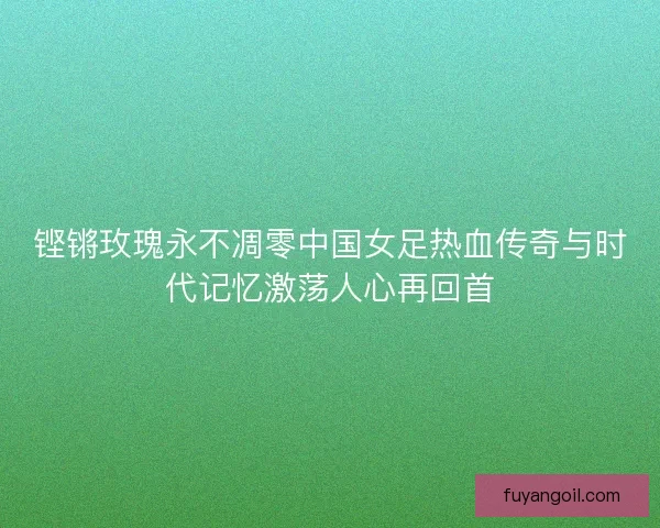 铿锵玫瑰永不凋零中国女足热血传奇与时代记忆激荡人心再回首