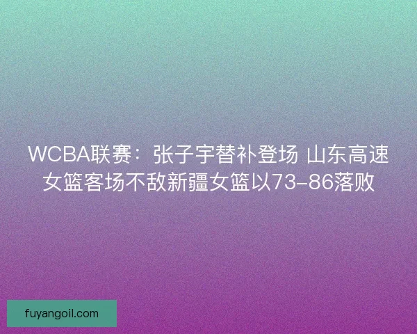 WCBA联赛：张子宇替补登场 山东高速女篮客场不敌新疆女篮以73-86落败