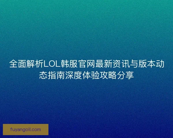 全面解析LOL韩服官网最新资讯与版本动态指南深度体验攻略分享