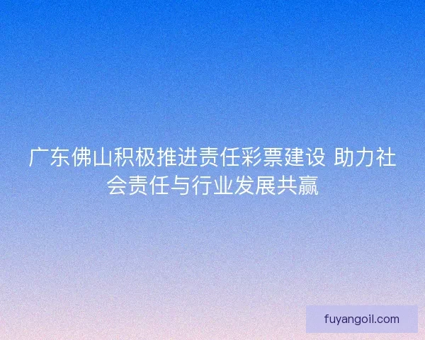 广东佛山积极推进责任彩票建设 助力社会责任与行业发展共赢