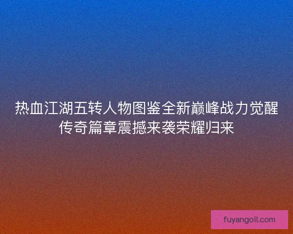热血江湖五转人物图鉴全新巅峰战力觉醒传奇篇章震撼来袭荣耀归来