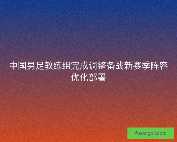 中国男足教练组完成调整备战新赛季阵容优化部署