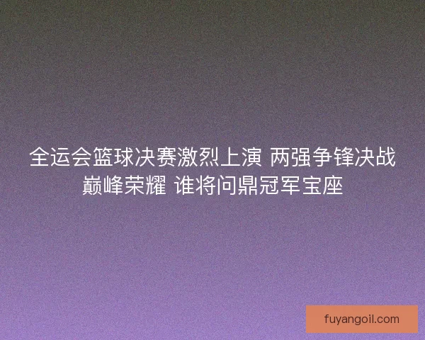 全运会篮球决赛激烈上演 两强争锋决战巅峰荣耀 谁将问鼎冠军宝座
