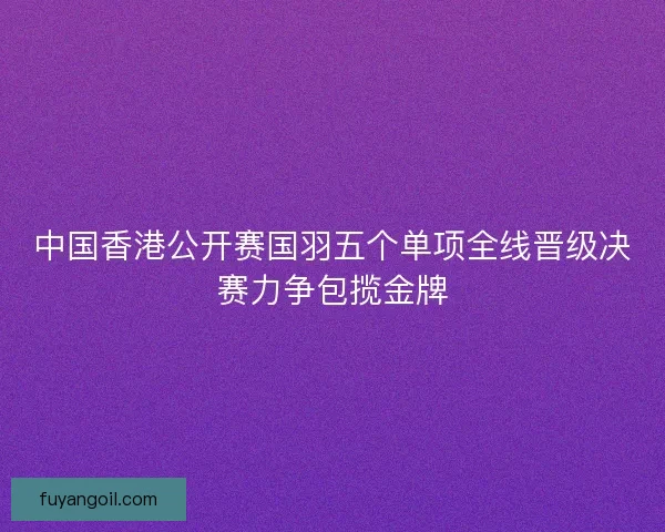 中国香港公开赛国羽五个单项全线晋级决赛力争包揽金牌
