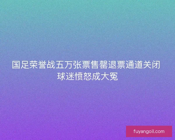 国足荣誉战五万张票售罄退票通道关闭 球迷愤怒成大冤